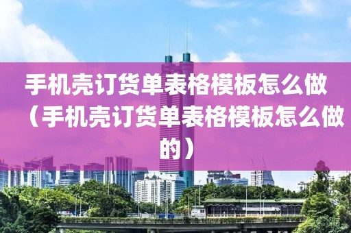 手机壳订货单表格模板怎么做（手机壳订货单表格模板怎么做的）